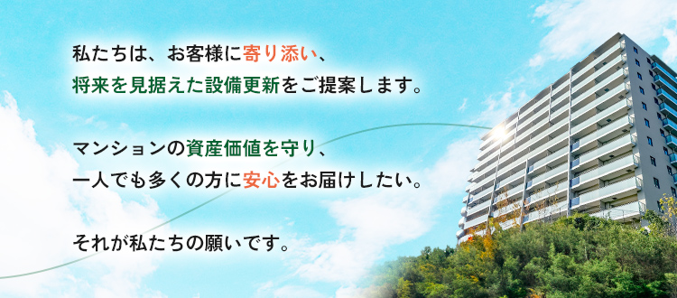 私たちは、お客様それぞれの住まい方に寄り添い、将来を見据えた設備更新をご提案します。マンションの資産価値を守り、一人でも多くの方に安心をお届けすること。それが私たちの願いであり、使命です。